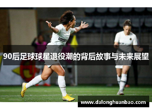 90后足球球星退役潮的背后故事与未来展望