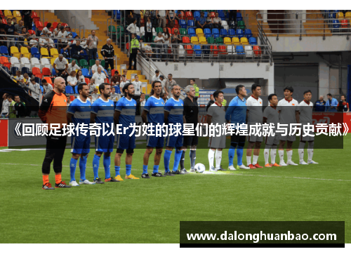 《回顾足球传奇以Er为姓的球星们的辉煌成就与历史贡献》
