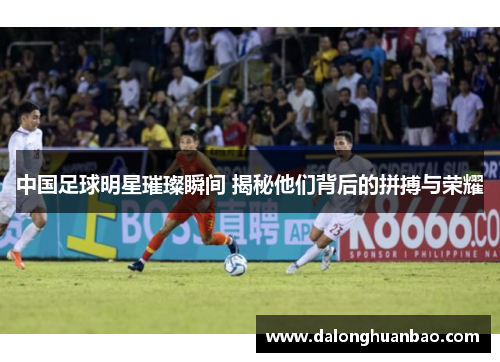 中国足球明星璀璨瞬间 揭秘他们背后的拼搏与荣耀