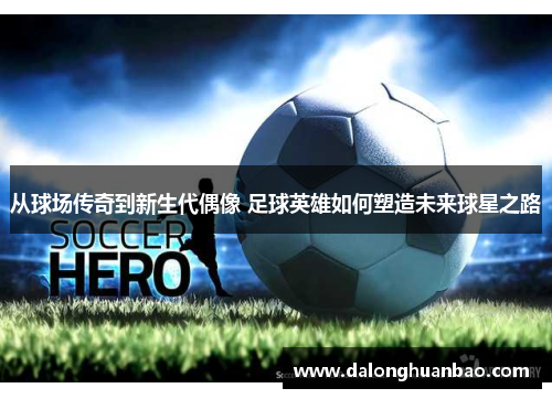 从球场传奇到新生代偶像 足球英雄如何塑造未来球星之路