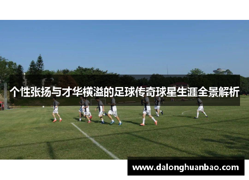 个性张扬与才华横溢的足球传奇球星生涯全景解析
