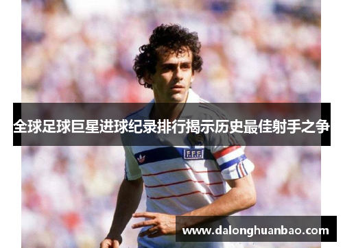 全球足球巨星进球纪录排行揭示历史最佳射手之争