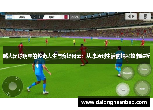嘴大足球明星的传奇人生与赛场风云：从球场到生活的精彩故事解析