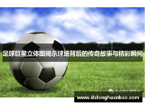 足球巨星立体图揭示球场背后的传奇故事与精彩瞬间