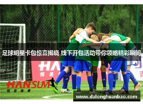足球明星卡包惊喜揭晓 线下开包活动带你领略精彩瞬间
