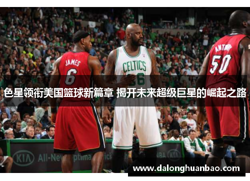 色星领衔美国篮球新篇章 揭开未来超级巨星的崛起之路