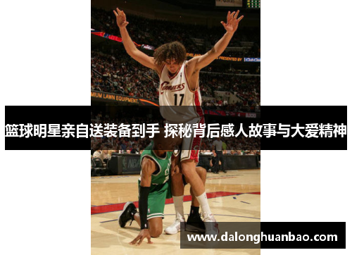 篮球明星亲自送装备到手 探秘背后感人故事与大爱精神