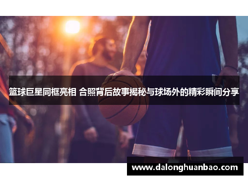 篮球巨星同框亮相 合照背后故事揭秘与球场外的精彩瞬间分享