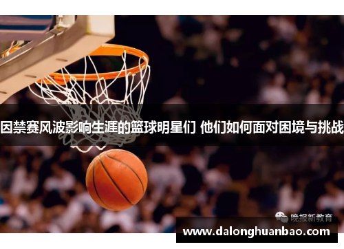 因禁赛风波影响生涯的篮球明星们 他们如何面对困境与挑战