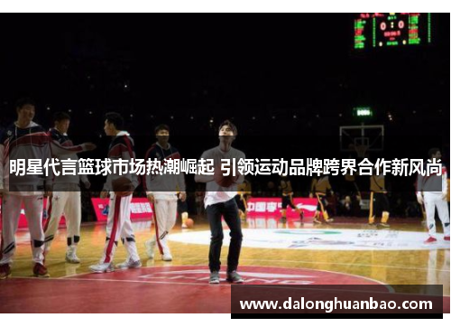 明星代言篮球市场热潮崛起 引领运动品牌跨界合作新风尚