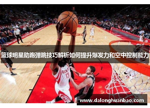 篮球明星助跑弹跳技巧解析如何提升爆发力和空中控制能力