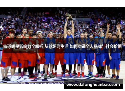 篮球明星影响力全解析 从球场到生活 如何塑造个人品牌与社会价值