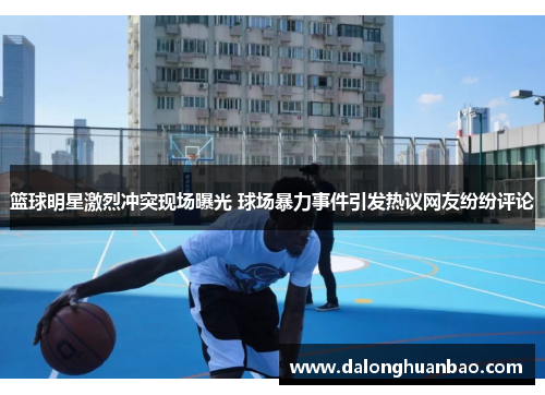 篮球明星激烈冲突现场曝光 球场暴力事件引发热议网友纷纷评论