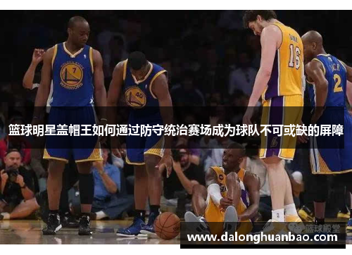 篮球明星盖帽王如何通过防守统治赛场成为球队不可或缺的屏障