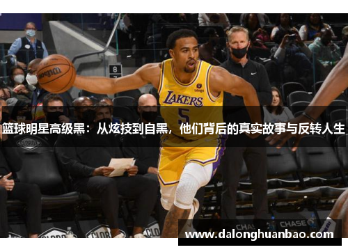 篮球明星高级黑：从炫技到自黑，他们背后的真实故事与反转人生