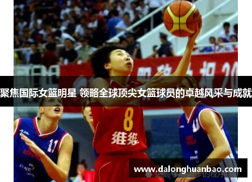 聚焦国际女篮明星 领略全球顶尖女篮球员的卓越风采与成就