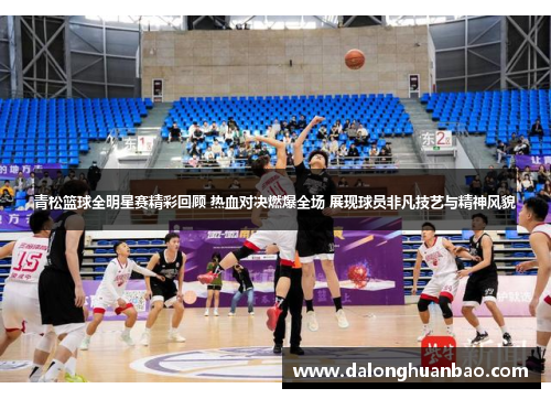青松篮球全明星赛精彩回顾 热血对决燃爆全场 展现球员非凡技艺与精神风貌